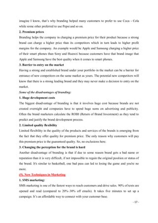 - 17 -
imagine I know, that’s why branding helped many customers to prefer to use Coca - Cola
while some other preferred to use Pepsi and so on.
2. Premium prices
Branding helps the company in charging a premium price for their product because a strong
brand can charge a higher price than its competitors which in turn leads to higher profit
margins for the company. An example would be Apple and Samsung charging a higher price
of their smart phones than Sony and Huawei because customers have that brand image that
Apple and Samsung have the best quality when it comes to smart phones.
3. Barrier to entry on the market
Having a strong and established brand under your portfolio in the market can be a barrier for
entrance of new competitors on the same market as yours. The potential new competitors will
know that there is a strong leading brand and they may never make a decision to entry on the
market.
Some of the disadvantages of branding:
1. Huge development costs
The biggest disadvantage of branding is that it involves huge cost because brands are not
created overnight and companies have to spend huge sums on advertising and publicity.
Often the brand marketers calculate the ROBI (Return of Brand Investment) as they tend to
predict and justify the brand development process.
2. Limited quality flexibility
Limited flexibility in the quality of the products and services of the brands is emerging from
the fact that they offer quality for premium price. The only reason why customers will pay
this premium price is the guaranteed quality. So, no exclusions here.
3. Changing the perception for the brand is hard
Another disadvantage of branding is that if due to some reason brand gets a bad name or
reputation than it is very difficult, if not impossible to regain the original position or status of
the brand. It's similar to basketball, one bad pass can led to losing the game and you're no
more.
(5). New Techniques in Marketing
1. SMS marketing:
SMS marketing is one of the fastest ways to reach customers and drive sales. 90% of texts are
opened and read (compared to 20%–30% off emails). It takes five minutes to set up a
campaign. It’s an affordable way to connect with your customer base.
 