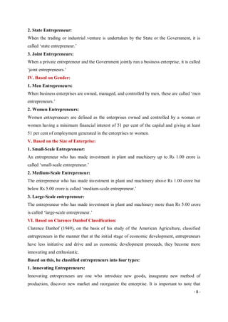 - 8 -
2. State Entrepreneur:
When the trading or industrial venture is undertaken by the State or the Government, it is
called ‘state entrepreneur.’
3. Joint Entrepreneurs:
When a private entrepreneur and the Government jointly run a business enterprise, it is called
‘joint entrepreneurs.’
IV. Based on Gender:
1. Men Entrepreneurs:
When business enterprises are owned, managed, and controlled by men, these are called ‘men
entrepreneurs.’
2. Women Entrepreneurs:
Women entrepreneurs are defined as the enterprises owned and controlled by a woman or
women having a minimum financial interest of 51 per cent of the capital and giving at least
51 per cent of employment generated in the enterprises to women.
V. Based on the Size of Enterprise:
1. Small-Scale Entrepreneur:
An entrepreneur who has made investment in plant and machinery up to Rs 1.00 crore is
called ‘small-scale entrepreneur.’
2. Medium-Scale Entrepreneur:
The entrepreneur who has made investment in plant and machinery above Rs 1.00 crore but
below Rs 5.00 crore is called ‘medium-scale entrepreneur.’
3. Large-Scale entrepreneur:
The entrepreneur who has made investment in plant and machinery more than Rs 5.00 crore
is called ‘large-scale entrepreneur.’
VI. Based on Clarence Danhof Classification:
Clarence Danhof (1949), on the basis of his study of the American Agriculture, classified
entrepreneurs in the manner that at the initial stage of economic development, entrepreneurs
have less initiative and drive and as economic development proceeds, they become more
innovating and enthusiastic.
Based on this, he classified entrepreneurs into four types:
1. Innovating Entrepreneurs:
Innovating entrepreneurs are one who introduce new goods, inaugurate new method of
production, discover new market and reorganize the enterprise. It is important to note that
 