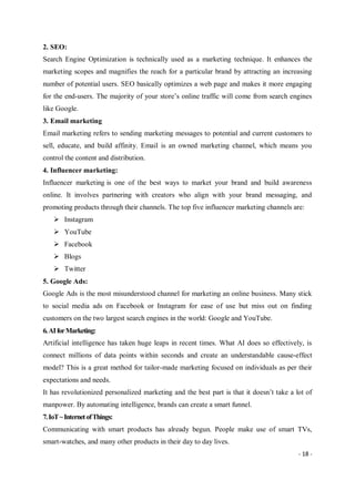 - 18 -
2. SEO:
Search Engine Optimization is technically used as a marketing technique. It enhances the
marketing scopes and magnifies the reach for a particular brand by attracting an increasing
number of potential users. SEO basically optimizes a web page and makes it more engaging
for the end-users. The majority of your store’s online traffic will come from search engines
like Google.
3. Email marketing
Email marketing refers to sending marketing messages to potential and current customers to
sell, educate, and build affinity. Email is an owned marketing channel, which means you
control the content and distribution.
4. Influencer marketing:
Influencer marketing is one of the best ways to market your brand and build awareness
online. It involves partnering with creators who align with your brand messaging, and
promoting products through their channels. The top five influencer marketing channels are:
 Instagram
 YouTube
 Facebook
 Blogs
 Twitter
5. Google Ads:
Google Ads is the most misunderstood channel for marketing an online business. Many stick
to social media ads on Facebook or Instagram for ease of use but miss out on finding
customers on the two largest search engines in the world: Google and YouTube.
6.AIforMarketing:
Artificial intelligence has taken huge leaps in recent times. What AI does so effectively, is
connect millions of data points within seconds and create an understandable cause-effect
model? This is a great method for tailor-made marketing focused on individuals as per their
expectations and needs.
It has revolutionized personalized marketing and the best part is that it doesn’t take a lot of
manpower. By automating intelligence, brands can create a smart funnel.
7.IoT~InternetofThings:
Communicating with smart products has already begun. People make use of smart TVs,
smart-watches, and many other products in their day to day lives.
 