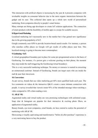 - 19 -
This interaction with artificial objects is increasing by the year & it presents companies with
invaluable insights on consumer behavior due to the more organic interactions between the
gadget and its user. This collected data opens up a whole new world of personalized
marketing, from companies directly to people’s smart homes.
Many startups are hiring app developers to create IoT solution applications. The connection
of smart products with the feasibility of mobile apps is a recipe for scalable success.
8.Hyper-LocalMarketing
Localized marketing isn’t necessarily new to the market but it has gained new significance
due to the growing popularity of IoT.
Google commonly uses GPS to provide location-based search results. For instance, a person
who searches coffee places on Google will get results of coffee places near him. This
localized strategy is going to become more commonplace.
9.Geofencing+IoT:
A virtual geographical boundary put in place for some pre-programmed action is the basis of
Geofencing. For instance, if a person gets a welcome greeting on their phone, the moment
they step inside the mall (triggering the Geofencing/virtual boundary).
This is a very successful marketing technique. No money or resource is wasted in converting
an uninterested customer. Instead of Geofencing, brands can target users who are inside the
mall & near their showroom.
10. Conversion:
As per survey, brands that use video marketing get 66% more qualified leads each year. The
live comments on videos & the interactive Q&A’s create a more intimate connection with
people. A survey revealed that viewers retain 95% of the intended message when watching a
video compared to 10% when reading a text.
11. AR & VR:
Augmented reality and virtual reality are very promising technologies with unlimited scope.
Snap chat & Instagram are popular for their interactive & exciting photo filters, an
application of augmented reality.
Beauty brands, eye-wear companies, retail brands, etc have started to realize the potential of
marketing with AR & VR.
Showcasing a visually captivating and transformative “before & after purchase” experience is
a very motivating factor to buy the product.
 