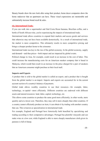 - 20 -
Beauty brands show the new look after using their product, home decor companies show the
home makeover that an apartment can have. These visual expressions are memorable and
substantially increase brand recall & sales.
(6). International Trade:
If you can walk into a supermarket and find Costa Rican bananas, Brazilian coffee, and a
bottle of South African wine, you're experiencing the impacts of international trade.
International trade allows countries to expand their markets and access goods and services
that otherwise may not have been available domestically. As a result of international trade,
the market is more competitive. This ultimately results in more competitive pricing and
brings a cheaper product home to the consumer.
International trade was key to the rise of the global economy. In the global economy, supply
and demand—and thus prices—both impact and are impacted by global events.
Political change in Asia, for example, could result in an increase in the cost of labor. This
could increase the manufacturing costs for an American sneaker company that is based in
Malaysia, which would then result in an increase in the price charged for a pair of sneakers
that an American consumer might purchase at their local mall.
Imports and Exports
A product that is sold to the global market is called an export, and a product that is bought
from the global market is an import. Imports and exports are accounted for in the current
account section of a country's balance of payments.
Global trade allows wealthy countries to use their resources—for example, labor,
technology, or capital—more efficiently. Different countries are endowed with different
assets and natural resources: land, labor, capital, technology, etc.
This allows some countries to produce the same good more efficiently; in other words, more
quickly and at a lower cost. Therefore, they may sell it more cheaply than other countries. If
a country cannot efficiently produce an item, it can obtain it by trading with another country
that can. This is known as specialization in international trade.
For example, England and Portugal have historically both benefited by specializing and
trading according to their comparative advantages. Portugal has plentiful vineyards and can
make wine at a low cost, while England is able to more cheaply manufacture cloth given its
pastures is full of sheep.
 