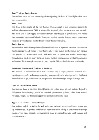 - 21 -
Free Trade vs. Protectionism
International trade has two contrasting views regarding the level of control placed on trade
between countries.
Free Trade:
Free trade is the simpler of the two theories. This approach is also sometimes referred to
as laissez-faire economics. With a laissez-faire approach, there are no restrictions on trade.
The main idea is that supply and demand factors, operating on a global scale, will ensure
that production happens efficiently. Therefore, nothing must be done to protect or promote
trade and growth because market forces will do this automatically.
Protectionism:
Protectionism holds that regulation of international trade is important to ensure that markets
function properly. Advocates of this theory believe that market inefficiencies may hamper
the benefits of international trade, and they aim to guide the market accordingly.
Protectionism exists in many different forms, but the most common are tariffs, subsidies,
and quotas. These strategies attempt to correct any inefficiency in the international market.
Benefits of International Trade for a Business:
The benefits of international trade for a business are a larger potential customer base,
meaning more profits and revenues, possibly less competition in a foreign market that hasn't
been accessed as yet, diversification, and possible benefits through foreign exchange rates.
Need for International Trade:
International trade arises from the differences in certain areas of each nation. Typically,
differences in technology, education, demand, government policies, labor laws, natural
resources, wages, and financing opportunities spur international trade.
Types of International Trade Barriers:
International trade is carried out by both businesses and governments—as long as no one puts
up trade barriers. In general, trade barriers keep firms from selling to one another in foreign
markets. The major obstacles to international trade are natural barriers, tariff barriers, and
nontariff barriers.
 