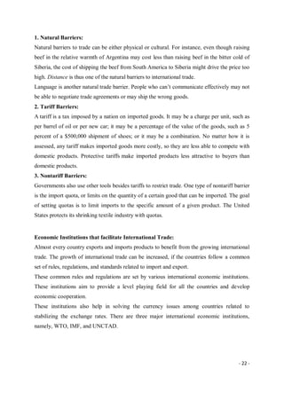 - 22 -
1. Natural Barriers:
Natural barriers to trade can be either physical or cultural. For instance, even though raising
beef in the relative warmth of Argentina may cost less than raising beef in the bitter cold of
Siberia, the cost of shipping the beef from South America to Siberia might drive the price too
high. Distance is thus one of the natural barriers to international trade.
Language is another natural trade barrier. People who can’t communicate effectively may not
be able to negotiate trade agreements or may ship the wrong goods.
2. Tariff Barriers:
A tariff is a tax imposed by a nation on imported goods. It may be a charge per unit, such as
per barrel of oil or per new car; it may be a percentage of the value of the goods, such as 5
percent of a $500,000 shipment of shoes; or it may be a combination. No matter how it is
assessed, any tariff makes imported goods more costly, so they are less able to compete with
domestic products. Protective tariffs make imported products less attractive to buyers than
domestic products.
3. Nontariff Barriers:
Governments also use other tools besides tariffs to restrict trade. One type of nontariff barrier
is the import quota, or limits on the quantity of a certain good that can be imported. The goal
of setting quotas is to limit imports to the specific amount of a given product. The United
States protects its shrinking textile industry with quotas.
Economic Institutions that facilitate International Trade:
Almost every country exports and imports products to benefit from the growing international
trade. The growth of international trade can be increased, if the countries follow a common
set of rules, regulations, and standards related to import and export.
These common rules and regulations are set by various international economic institutions.
These institutions aim to provide a level playing field for all the countries and develop
economic cooperation.
These institutions also help in solving the currency issues among countries related to
stabilizing the exchange rates. There are three major international economic institutions,
namely, WTO, IMF, and UNCTAD.
 