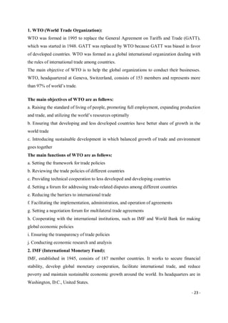 - 23 -
1. WTO (World Trade Organization):
WTO was formed in 1995 to replace the General Agreement on Tariffs and Trade (GATT),
which was started in 1948. GATT was replaced by WTO because GATT was biased in favor
of developed countries. WTO was formed as a global international organization dealing with
the rules of international trade among countries.
The main objective of WTO is to help the global organizations to conduct their businesses.
WTO, headquartered at Geneva, Switzerland, consists of 153 members and represents more
than 97% of world’s trade.
The main objectives of WTO are as follows:
a. Raising the standard of living of people, promoting full employment, expanding production
and trade, and utilizing the world’s resources optimally
b. Ensuring that developing and less developed countries have better share of growth in the
world trade
c. Introducing sustainable development in which balanced growth of trade and environment
goes together
The main functions of WTO are as follows:
a. Setting the framework for trade policies
b. Reviewing the trade policies of different countries
c. Providing technical cooperation to less developed and developing countries
d. Setting a forum for addressing trade-related disputes among different countries
e. Reducing the barriers to international trade
f. Facilitating the implementation, administration, and operation of agreements
g. Setting a negotiation forum for multilateral trade agreements
h. Cooperating with the international institutions, such as IMF and World Bank for making
global economic policies
i. Ensuring the transparency of trade policies
j. Conducting economic research and analysis
2. IMF (International Monetary Fund):
IMF, established in 1945, consists of 187 member countries. It works to secure financial
stability, develop global monetary cooperation, facilitate international trade, and reduce
poverty and maintain sustainable economic growth around the world. Its headquarters are in
Washington, D.C., United States.
 