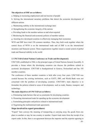 - 24 -
The objectives of IMF are as follows:
a. Helping in increasing employment and real income of people
b. Solving the international monetary problems that distort the economic development of
different nations
c. Maintaining stability in the international exchange rates
d. Strengthening the economic integrity of the nations
e. Providing funds to the member nations as and when required
f. Monitoring the financial and economic policies of member nations
g. Assisting low developed countries in effectively managing their economies
WTO and IMF have total 150 common members. Thus, they both work together where the
central focus of WTO is on the international trade and of IMF is on the international
monetary and financial system. These organizations together ensure a sound system of global
trade and financial stability in the world.
3. UNCTAD (United Nations Conference on Trade and Development):
UNCTAD, established in 1964, is the principal organ of United Nations General Assembly. It
provides a forum where the developing countries can discuss the problems related to
economic development. UNCTAD is headquartered in Geneva, Switzerland and has 193
member countries.
The conference of these member countries is held after every four years. UNCTAD was
created because the existing institutions, such as GATT, IMF, and World Bank were not
concerned with the problem of developing countries. UNCTAD’s main objective is to
formulate the policies related to areas of development, such as trade, finance, transport, and
technology.
The main objectives of UNCTAD are as follows:
a. Eliminating trade barriers that act as constraints for developing countries
b. Promoting international trade for speeding up the economic development
c. Formulating principles and policies related to international trade
d. Negotiating the multinational trade agreements
Steps involved in export procedures:
“Export” here conveys the meaning of transporting or carrying away the goods from one
place to another or may be one country to another. Export trade starts from the receipt of an
export order. In this, there is an agreement between the importer and the exporter agreeing to
 