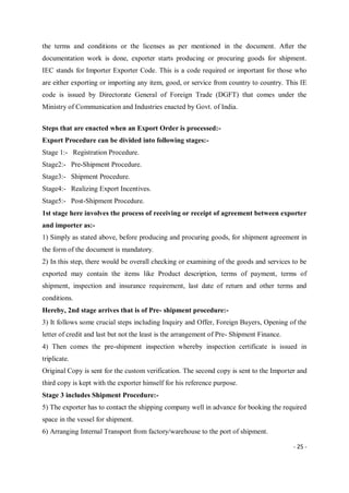 - 25 -
the terms and conditions or the licenses as per mentioned in the document. After the
documentation work is done, exporter starts producing or procuring goods for shipment.
IEC stands for Importer Exporter Code. This is a code required or important for those who
are either exporting or importing any item, good, or service from country to country. This IE
code is issued by Directorate General of Foreign Trade (DGFT) that comes under the
Ministry of Communication and Industries enacted by Govt. of India.
Steps that are enacted when an Export Order is processed:-
Export Procedure can be divided into following stages:-
Stage 1:- Registration Procedure.
Stage2:- Pre-Shipment Procedure.
Stage3:- Shipment Procedure.
Stage4:- Realizing Export Incentives.
Stage5:- Post-Shipment Procedure.
1st stage here involves the process of receiving or receipt of agreement between exporter
and importer as:-
1) Simply as stated above, before producing and procuring goods, for shipment agreement in
the form of the document is mandatory.
2) In this step, there would be overall checking or examining of the goods and services to be
exported may contain the items like Product description, terms of payment, terms of
shipment, inspection and insurance requirement, last date of return and other terms and
conditions.
Hereby, 2nd stage arrives that is of Pre- shipment procedure:-
3) It follows some crucial steps including Inquiry and Offer, Foreign Buyers, Opening of the
letter of credit and last but not the least is the arrangement of Pre- Shipment Finance.
4) Then comes the pre-shipment inspection whereby inspection certificate is issued in
triplicate.
Original Copy is sent for the custom verification. The second copy is sent to the Importer and
third copy is kept with the exporter himself for his reference purpose.
Stage 3 includes Shipment Procedure:-
5) The exporter has to contact the shipping company well in advance for booking the required
space in the vessel for shipment.
6) Arranging Internal Transport from factory/warehouse to the port of shipment.
 