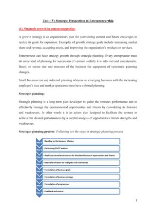 1
Unit – V: Strategic Perspectives in Entrepreneurship
(1). Strategic growth in entrepreneurship:
A growth strategy is an organization's plan for overcoming current and future challenges to
realize its goals for expansion. Examples of growth strategy goals include increasing market
share and revenue, acquiring assets, and improving the organization's products or services.
Entrepreneur can have strategy growth through strategic planning. Every entrepreneur must
do some kind of planning for succession of venture usefully it is informal and unsystematic.
Based on nature size and structure of the business the equipment of systematic planning
changes.
Small business can use informal planning whereas an emerging business with the increasing
employee’s size and market operations must have a formal planning.
Strategic planning:
Strategic planning is a long-term plan developer to guide the ventures performance and to
effectively manage the environmental opportunities and threats by considering its distance
and weaknesses. In other words it is an action plan designed to facilitate the venture to
achieve the desired performances by a careful analysis of opportunities threats strengths and
weaknesses.
Strategic planning process: Following are the steps in strategic planning process
 