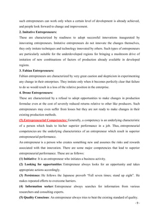 - 9 -
such entrepreneurs can work only when a certain level of development is already achieved,
and people look forward to change and improvement.
2. Imitative Entrepreneurs:
These are characterized by readiness to adopt successful innovations inaugurated by
innovating entrepreneurs. Imitative entrepreneurs do not innovate the changes themselves,
they only imitate techniques and technology innovated by others. Such types of entrepreneurs
are particularly suitable for the underdeveloped regions for bringing a mushroom drive of
imitation of new combinations of factors of production already available in developed
regions.
3. Fabian Entrepreneurs:
Fabian entrepreneurs are characterized by very great caution and skepticism in experimenting
any change in their enterprises. They imitate only when it becomes perfectly clear that failure
to do so would result in a loss of the relative position in the enterprise.
4. Drone Entrepreneurs:
These are characterized by a refusal to adopt opportunities to make changes in production
formulae even at the cost of severely reduced returns relative to other like producers. Such
entrepreneurs may even suffer from losses but they are not ready to make changes in their
existing production methods.
(5).Entrepreneurial Competencies: Generally, a competency is an underlying characteristic
of a person which leads to his/her superior performance in a job. Thus, entrepreneurial
competencies are the underlying characteristics of an entrepreneur which result in superior
entrepreneurial performance.
An entrepreneur is a person who creates something new and assumes the risks and rewards
associated with that innovation. There are some major competencies that lead to superior
entrepreneurial performance. These are as follows:
(1) Initiative: It is an entrepreneur who initiates a business activity.
(2) Looking for opportunities: Entrepreneur always looks for an opportunity and takes
appropriate actions accordingly.
(3) Persistence: He follows the Japanese proverb “Fall seven times; stand up eight”. He
makes repeated efforts to overcome harriers.
(4) Information seeker: Entrepreneur always searches for information from various
researchers and consulting experts.
(5) Quality Conscious: An entrepreneur always tries to beat the existing standard of quality.
 