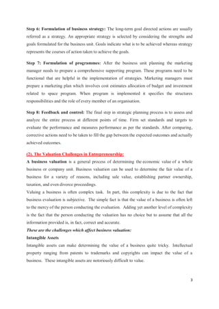 3
Step 6: Formulation of business strategy: The long-term goal directed actions are usually
referred as a strategy. An appropriate strategy is selected by considering the strengths and
goals formulated for the business unit. Goals indicate what is to be achieved whereas strategy
represents the courses of action taken to achieve the goals.
Step 7: Formulation of programmes: After the business unit planning the marketing
manager needs to prepare a comprehensive supporting program. These programs need to be
functional that are helpful in the implementation of strategies. Marketing managers must
prepare a marketing plan which involves cost estimates allocation of budget and investment
related to space program. When program is implemented it specifies the structures
responsibilities and the role of every member of an organisation.
Step 8: Feedback and control: The final step in strategic planning process is to assess and
analyze the entire process at different points of time. Firm set standards and targets to
evaluate the performance and measures performance as per the standards. After comparing,
corrective actions need to be taken to fill the gap between the expected outcomes and actually
achieved outcomes.
(2). The Valuation Challenges in Entrepreneurship:
A business valuation is a general process of determining the economic value of a whole
business or company unit. Business valuation can be used to determine the fair value of a
business for a variety of reasons, including sale value, establishing partner ownership,
taxation, and even divorce proceedings.
Valuing a business is often complex task. In part, this complexity is due to the fact that
business evaluation is subjective. The simple fact is that the value of a business is often left
to the mercy of the person conducting the evaluation. Adding yet another level of complexity
is the fact that the person conducting the valuation has no choice but to assume that all the
information provided is, in fact, correct and accurate.
These are the challenges which affect business valuation:
Intangible Assets
Intangible assets can make determining the value of a business quite tricky. Intellectual
property ranging from patents to trademarks and copyrights can impact the value of a
business. These intangible assets are notoriously difficult to value.
 