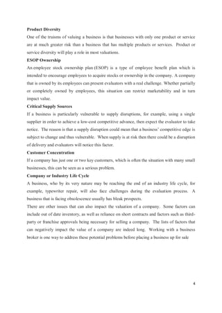 4
Product Diversity
One of the truisms of valuing a business is that businesses with only one product or service
are at much greater risk than a business that has multiple products or services. Product or
service diversity will play a role in most valuations.
ESOP Ownership
An employee stock ownership plan (ESOP) is a type of employee benefit plan which is
intended to encourage employees to acquire stocks or ownership in the company. A company
that is owned by its employees can present evaluators with a real challenge. Whether partially
or completely owned by employees, this situation can restrict marketability and in turn
impact value.
Critical Supply Sources
If a business is particularly vulnerable to supply disruptions, for example, using a single
supplier in order to achieve a low-cost competitive advance, then expect the evaluator to take
notice. The reason is that a supply disruption could mean that a business’ competitive edge is
subject to change and thus vulnerable. When supply is at risk then there could be a disruption
of delivery and evaluators will notice this factor.
Customer Concentration
If a company has just one or two key customers, which is often the situation with many small
businesses, this can be seen as a serious problem.
Company or Industry Life Cycle
A business, who by its very nature may be reaching the end of an industry life cycle, for
example, typewriter repair, will also face challenges during the evaluation process. A
business that is facing obsolescence usually has bleak prospects.
There are other issues that can also impact the valuation of a company. Some factors can
include out of date inventory, as well as reliance on short contracts and factors such as third-
party or franchise approvals being necessary for selling a company. The lists of factors that
can negatively impact the value of a company are indeed long. Working with a business
broker is one way to address these potential problems before placing a business up for sale
 