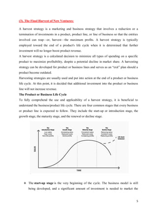 5
(3). The Final Harvest of New Ventures:
A harvest strategy is a marketing and business strategy that involves a reduction or a
termination of investments in a product, product line, or line of business so that the entities
involved can reap—or, harvest—the maximum profits. A harvest strategy is typically
employed toward the end of a product's life cycle when it is determined that further
investment will no longer boost product revenue.
A harvest strategy is a calculated decision to minimize all types of spending on a specific
product to maximize profitability, despite a potential decline in market share. A harvesting
strategy can be developed for product or business lines and serves as an “exit” plan should a
product become outdated.
Harvesting strategies are usually used and put into action at the end of a product or business
life cycle. At this point, it is decided that additional investment into the product or business
line will not increase revenue.
The Product or Business Life Cycle
To fully comprehend the use and applicability of a harvest strategy, it is beneficial to
understand the business/product life cycle. There are four common stages that every business
or product line is expected to follow. They include the start-up or introduction stage, the
growth stage, the maturity stage, and the renewal or decline stage.
 The start-up stage is the very beginning of the cycle. The business model is still
being developed, and a significant amount of investment is needed to market the
 