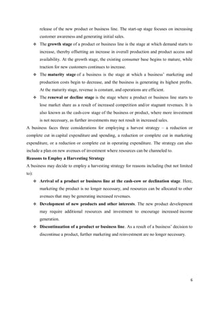 6
release of the new product or business line. The start-up stage focuses on increasing
customer awareness and generating initial sales.
 The growth stage of a product or business line is the stage at which demand starts to
increase, thereby offsetting an increase in overall production and product access and
availability. At the growth stage, the existing consumer base begins to mature, while
traction for new customers continues to increase.
 The maturity stage of a business is the stage at which a business’ marketing and
production costs begin to decrease, and the business is generating its highest profits.
At the maturity stage, revenue is constant, and operations are efficient.
 The renewal or decline stage is the stage where a product or business line starts to
lose market share as a result of increased competition and/or stagnant revenues. It is
also known as the cash-cow stage of the business or product, where more investment
is not necessary, as further investments may not result in increased sales.
A business faces three considerations for employing a harvest strategy – a reduction or
complete cut in capital expenditure and spending, a reduction or complete cut in marketing
expenditure, or a reduction or complete cut in operating expenditure. The strategy can also
include a plan on new avenues of investment where resources can be channeled to.
Reasons to Employ a Harvesting Strategy
A business may decide to employ a harvesting strategy for reasons including (but not limited
to):
 Arrival of a product or business line at the cash-cow or declination stage. Here,
marketing the product is no longer necessary, and resources can be allocated to other
avenues that may be generating increased revenues.
 Development of new products and other interests. The new product development
may require additional resources and investment to encourage increased income
generation.
 Discontinuation of a product or business line. As a result of a business’ decision to
discontinue a product, further marketing and reinvestment are no longer necessary.
 
