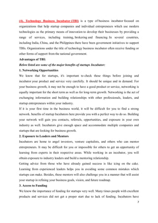 7
(4). Technology Business Incubator (TBI) is a type of business incubator focused on
organizations that help startup companies and individual entrepreneurs which use modern
technologies as the primary means of innovation to develop their businesses by providing a
range of services, including training, brokering and financing. In several countries,
including India, China, and the Philippines there have been government initiatives to support
TBIs. Organizations under the title of technology business incubator often receive funding or
other forms of support from the national government.
Advantages of TBI:
Below listed are some of the major benefits of startups Incubator:
1. Networking Opportunities
We know that for startups, it's important to check these things before joining and
incubator your product and service very carefully. It should be unique and in demand. For
your business growth, it may not be enough to have a good product or service, networking is
equally important for the short term as well as for long-term growth. Networking is the act of
exchanging information and building relationships with other professionals, leaders, and
startup entrepreneurs within your industry.
If it is your first time in the business world, it will be difficult for you to find a strong
network. benefits of startup Incubators here provide you with a perfect way to do so. Building
your network will gain you contacts, referrals, opportunities, and exposure in your own
industry as well. Incubators give enough space and accommodate multiple companies and
startups that are looking for business growth.
2. Exposure to Leaders and Mentors
Incubators are home to angel investors, venture capitalists, and others who can mentor
entrepreneurs. It may be difficult for you or impossible for others to get an opportunity of
learning from experts in their respective areas. While working in an incubator, you will
obtain exposure to industry leaders and build a mentoring relationship.
Getting advice from those who have already gained success is like icing on the cake.
Learning from experienced leaders helps you in avoiding some common mistakes which
startups can make. Besides, these mentors will also challenge you in a manner that will assist
your startup in refining your business goals, vision, and future roadmap.
3. Access to Funding
We know the importance of funding for startups very well. Many times people with excellent
products and services did not get a proper start due to lack of funding. Incubators have
 