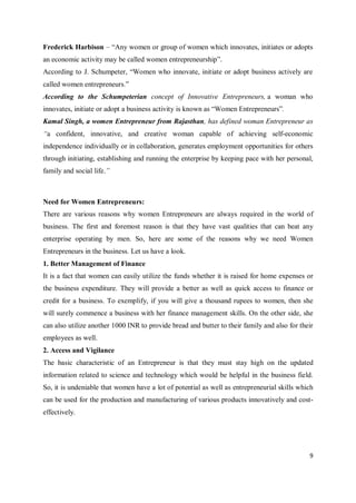 9
Frederick Harbison – “Any women or group of women which innovates, initiates or adopts
an economic activity may be called women entrepreneurship”.
According to J. Schumpeter, “Women who innovate, initiate or adopt business actively are
called women entrepreneurs.”
According to the Schumpeterian concept of Innovative Entrepreneurs, a woman who
innovates, initiate or adopt a business activity is known as “Women Entrepreneurs”.
Kamal Singh, a women Entrepreneur from Rajasthan, has defined woman Entrepreneur as
“a confident, innovative, and creative woman capable of achieving self-economic
independence individually or in collaboration, generates employment opportunities for others
through initiating, establishing and running the enterprise by keeping pace with her personal,
family and social life.”
Need for Women Entrepreneurs:
There are various reasons why women Entrepreneurs are always required in the world of
business. The first and foremost reason is that they have vast qualities that can beat any
enterprise operating by men. So, here are some of the reasons why we need Women
Entrepreneurs in the business. Let us have a look.
1. Better Management of Finance
It is a fact that women can easily utilize the funds whether it is raised for home expenses or
the business expenditure. They will provide a better as well as quick access to finance or
credit for a business. To exemplify, if you will give a thousand rupees to women, then she
will surely commence a business with her finance management skills. On the other side, she
can also utilize another 1000 INR to provide bread and butter to their family and also for their
employees as well.
2. Access and Vigilance
The basic characteristic of an Entrepreneur is that they must stay high on the updated
information related to science and technology which would be helpful in the business field.
So, it is undeniable that women have a lot of potential as well as entrepreneurial skills which
can be used for the production and manufacturing of various products innovatively and cost-
effectively.
 