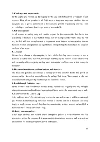 10
3. Challenges and opportunities
In this digital era, women are developing day by day and shifting from job-seekers to job
creators. They all are growing in all fields such as designers, exporters, clothing, interior
designers, etc. to give a contribution to the economic growth by partaking actively. Their
accessibility to local as well as foreign markets is remarkable.
4. Self-employment
As all women are doing study and capable to grab the job opportunities but due to less
availability of positions in their field of interest they are facing unemployment. Thus, the best
way to deal with this unemployment is to generate some income by commencing its own
business. Women Entrepreneurs are regarded as a strong strategy to eliminate all the issues of
rural and urban areas.
5. Achiever
Women have always a misconception in their minds that they cannot manage or run a
business like other men. However, they forget that they are the creators of this whole world
and can easily achieve anything as they want, just require confidence and a little change in
mentality.
6. Overcome from the conventional pattern and structures
The traditional patterns and cultures as setting up by the ancestors hinder the growth of
women and they keep their potential inside the walls of their home. Women need to take part
in advancements and grow by breakthrough the traditional culture.
8. Breakthrough Orthodox views
In this world of non-conventional business fields, women need to get up and stay strong to
change the conventional thinking of segregating different sectors for women and men as well.
9. Narrow down the Gender Gap
After making a lot of effort, then the gap between the men and women is still large, not equal
yet. Women Entrepreneurship motivates women to inspire and run a business. Not only
inspire a single woman to work but also give opportunities to other women and establish a
business kind of “made for women” only.
10. Better company culture
It has been observed that women-owned enterprises provide a well-developed and safe
atmosphere within the company. It is a pre-requisite to creating a strong as well as a positive
environment for ensuring long-term growth and success.
 