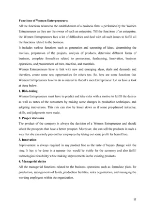 11
Functions of Women Entrepreneurs:
All the functions related to the establishment of a business firm is performed by the Women
Entrepreneurs as they are the owner of such an enterprise. Till the functions of an enterprise,
the Women Entrepreneurs face a lot of difficulties and deal with all such issues to fulfill all
the functions related to the business.
It includes various functions such as generation and screening of ideas, determining the
motives, preparation of the projects, analysis of products, determine different forms of
business, complete formalities related to promotions, fundraising, Innovation, business
operations, and procurement of men, machine, and materials.
Women Entrepreneurs have to link with new and emerging ideas, deals and demands and
therefore, create some new opportunities for others too. So, here are some functions that
Women Entrepreneurs have to do as similar to that of a men Entrepreneur. Let us have a look
at these below.
1. Risk-taking
Women Entrepreneurs must have to predict and take risks with a motive to fulfill the desires
as well as tastes of the consumers by making some changes in production techniques, and
adopting innovations. This risk can also be lower down as if some pre-planned initiative,
skills, and judgments were made.
2. Proper decisions
The product of the company is always the decision of a Women Entrepreneur and should
select the prospects that have a better prospect. Moreover, she can sell the products in such a
way that she can easily pay out her employees by taking out some profit for herself too.
3. Innovation
Improvement is always required in any product line as the taste of buyers change with the
time. It has to be done in a manner that would be viable for the economy and also fulfill
technological feasibility while making improvements in the existing products.
4. Managerial duties
All the managerial functions related to the business operations such as formulate plans for
production, arrangements of funds, production facilities, sales organization, and managing the
working employees within the organization.
 