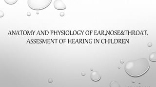 ANATOMY AND PHYSIOLOGY OF EAR,NOSE&THROAT.
ASSESMENT OF HEARING IN CHILDREN
-
DR.AKSHAY.B.K.
 