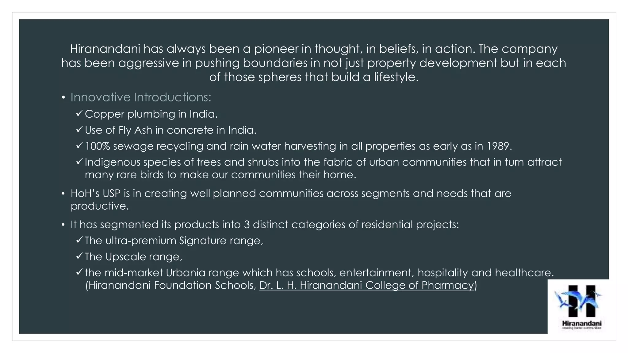 Hiranandani has always been a pioneer in thought, in beliefs, in action. The company
has been aggressive in pushing boundaries in not just property development but in each
of those spheres that build a lifestyle.
• Innovative Introductions:
Copper plumbing in India.
Use of Fly Ash in concrete in India.
100% sewage recycling and rain water harvesting in all properties as early as in 1989.
Indigenous species of trees and shrubs into the fabric of urban communities that in turn attract
many rare birds to make our communities their home.
• HoH’s USP is in creating well planned communities across segments and needs that are
productive.
• It has segmented its products into 3 distinct categories of residential projects:
The ultra-premium Signature range,
The Upscale range,
the mid-market Urbania range which has schools, entertainment, hospitality and healthcare.
(Hiranandani Foundation Schools, Dr. L. H. Hiranandani College of Pharmacy)
 