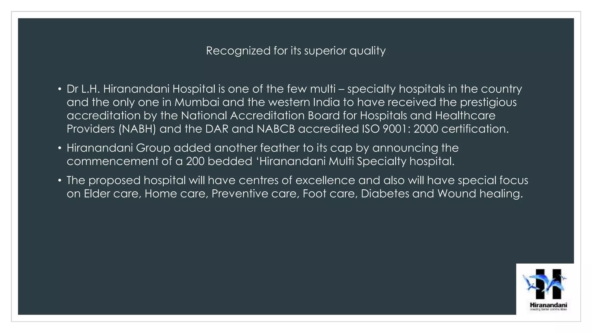 Recognized for its superior quality
• Dr L.H. Hiranandani Hospital is one of the few multi – specialty hospitals in the country
and the only one in Mumbai and the western India to have received the prestigious
accreditation by the National Accreditation Board for Hospitals and Healthcare
Providers (NABH) and the DAR and NABCB accredited ISO 9001: 2000 certification.
• Hiranandani Group added another feather to its cap by announcing the
commencement of a 200 bedded ‘Hiranandani Multi Specialty hospital.
• The proposed hospital will have centres of excellence and also will have special focus
on Elder care, Home care, Preventive care, Foot care, Diabetes and Wound healing.
 
