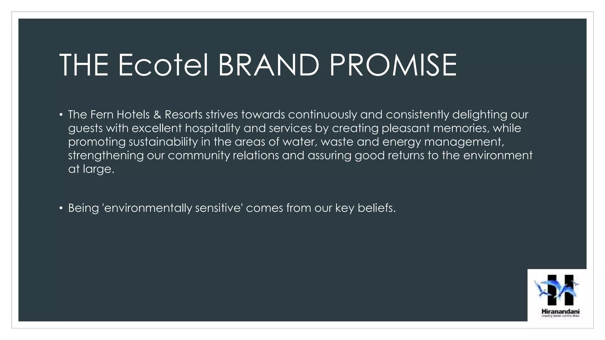 THE Ecotel BRAND PROMISE
• The Fern Hotels & Resorts strives towards continuously and consistently delighting our
guests with excellent hospitality and services by creating pleasant memories, while
promoting sustainability in the areas of water, waste and energy management,
strengthening our community relations and assuring good returns to the environment
at large.
• Being 'environmentally sensitive' comes from our key beliefs.
 