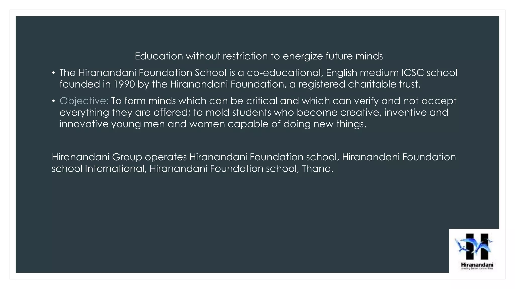 Education without restriction to energize future minds
• The Hiranandani Foundation School is a co-educational, English medium ICSC school
founded in 1990 by the Hiranandani Foundation, a registered charitable trust.
• Objective: To form minds which can be critical and which can verify and not accept
everything they are offered; to mold students who become creative, inventive and
innovative young men and women capable of doing new things.
Hiranandani Group operates Hiranandani Foundation school, Hiranandani Foundation
school International, Hiranandani Foundation school, Thane.
 