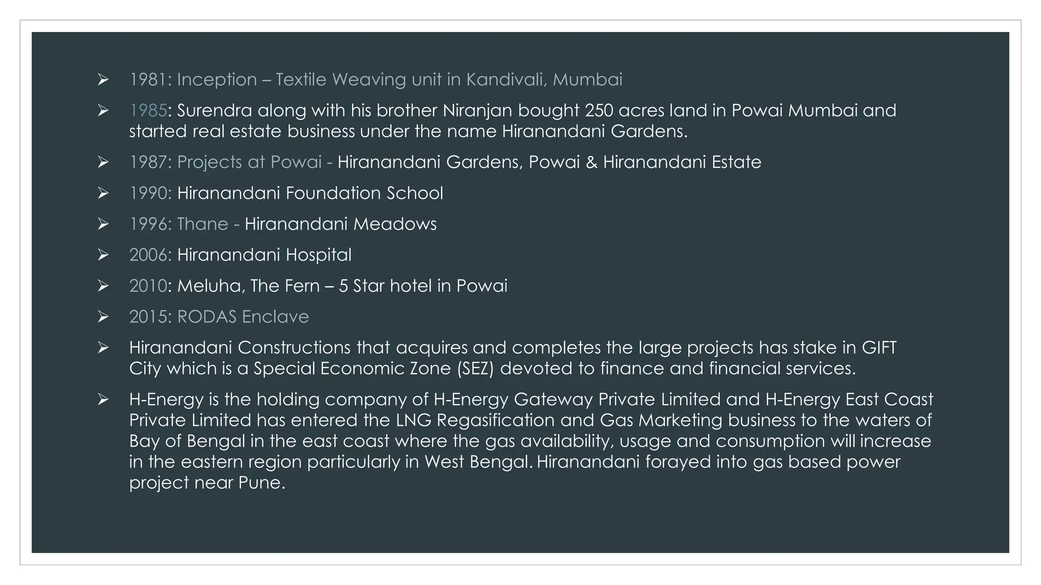  1981: Inception – Textile Weaving unit in Kandivali, Mumbai
 1985: Surendra along with his brother Niranjan bought 250 acres land in Powai Mumbai and
started real estate business under the name Hiranandani Gardens.
 1987: Projects at Powai - Hiranandani Gardens, Powai & Hiranandani Estate
 1990: Hiranandani Foundation School
 1996: Thane - Hiranandani Meadows
 2006: Hiranandani Hospital
 2010: Meluha, The Fern – 5 Star hotel in Powai
 2015: RODAS Enclave
 Hiranandani Constructions that acquires and completes the large projects has stake in GIFT
City which is a Special Economic Zone (SEZ) devoted to finance and financial services.
 H-Energy is the holding company of H-Energy Gateway Private Limited and H-Energy East Coast
Private Limited has entered the LNG Regasification and Gas Marketing business to the waters of
Bay of Bengal in the east coast where the gas availability, usage and consumption will increase
in the eastern region particularly in West Bengal. Hiranandani forayed into gas based power
project near Pune.
 