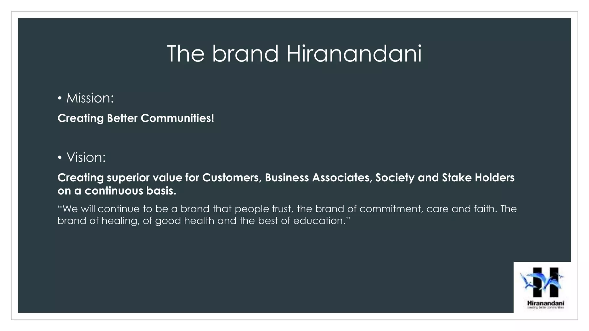 The brand Hiranandani
• Mission:
Creating Better Communities!
• Vision:
Creating superior value for Customers, Business Associates, Society and Stake Holders
on a continuous basis.
“We will continue to be a brand that people trust, the brand of commitment, care and faith. The
brand of healing, of good health and the best of education.”
 