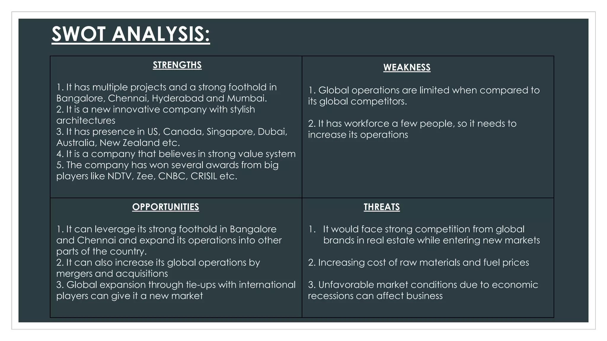 SWOT ANALYSIS:
STRENGTHS
1. It has multiple projects and a strong foothold in
Bangalore, Chennai, Hyderabad and Mumbai.
2. It is a new innovative company with stylish
architectures
3. It has presence in US, Canada, Singapore, Dubai,
Australia, New Zealand etc.
4. It is a company that believes in strong value system
5. The company has won several awards from big
players like NDTV, Zee, CNBC, CRISIL etc.
WEAKNESS
1. Global operations are limited when compared to
its global competitors.
2. It has workforce a few people, so it needs to
increase its operations
OPPORTUNITIES
1. It can leverage its strong foothold in Bangalore
and Chennai and expand its operations into other
parts of the country.
2. It can also increase its global operations by
mergers and acquisitions
3. Global expansion through tie-ups with international
players can give it a new market
THREATS
1. It would face strong competition from global
brands in real estate while entering new markets
2. Increasing cost of raw materials and fuel prices
3. Unfavorable market conditions due to economic
recessions can affect business
 