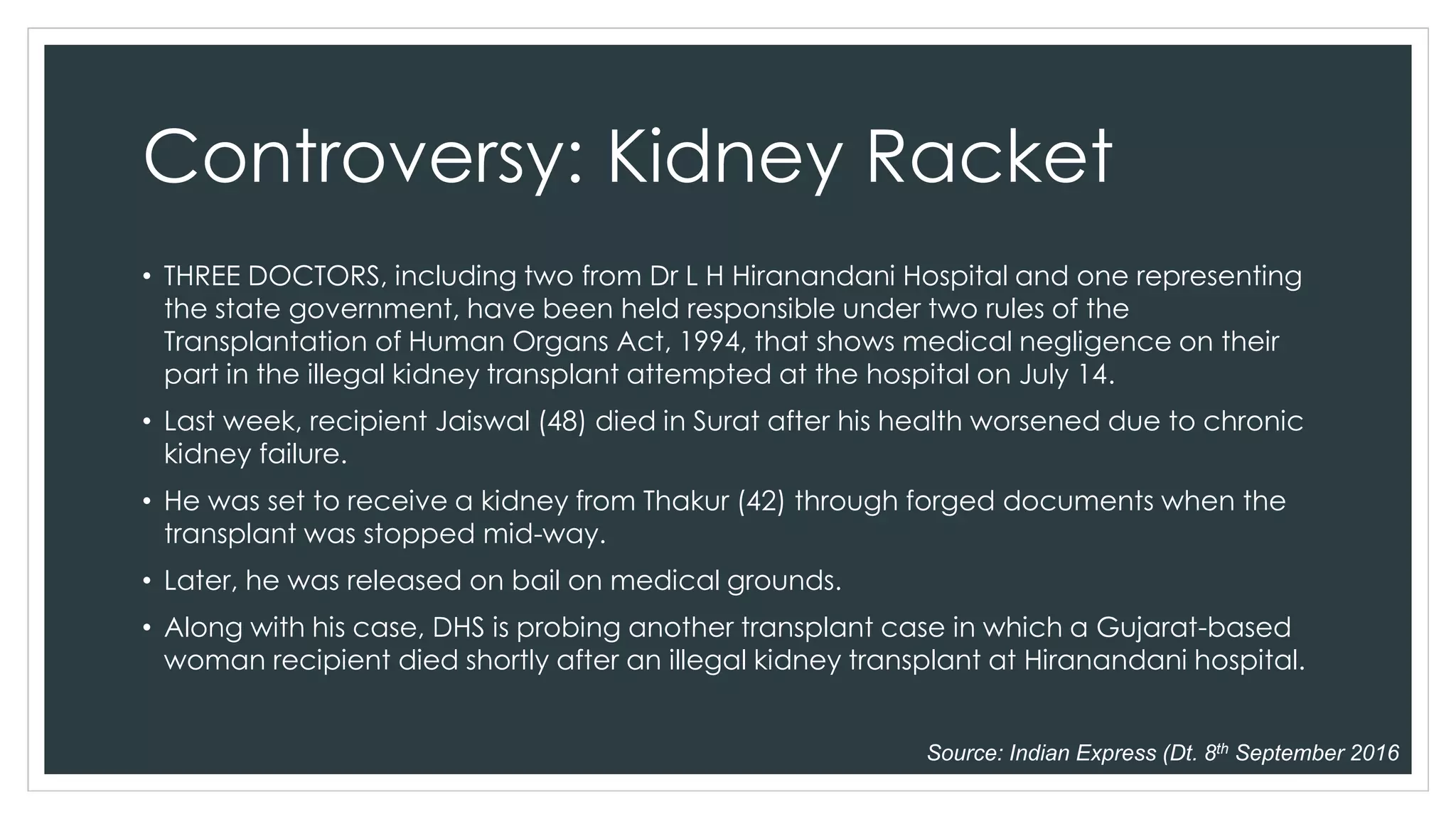 Controversy: Kidney Racket
• THREE DOCTORS, including two from Dr L H Hiranandani Hospital and one representing
the state government, have been held responsible under two rules of the
Transplantation of Human Organs Act, 1994, that shows medical negligence on their
part in the illegal kidney transplant attempted at the hospital on July 14.
• Last week, recipient Jaiswal (48) died in Surat after his health worsened due to chronic
kidney failure.
• He was set to receive a kidney from Thakur (42) through forged documents when the
transplant was stopped mid-way.
• Later, he was released on bail on medical grounds.
• Along with his case, DHS is probing another transplant case in which a Gujarat-based
woman recipient died shortly after an illegal kidney transplant at Hiranandani hospital.
Source: Indian Express (Dt. 8th September 2016
 