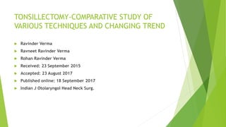 TONSILLECTOMY-COMPARATIVE STUDY OF
VARIOUS TECHNIQUES AND CHANGING TREND
 Ravinder Verma
 Ravneet Ravinder Verma
 Rohan Ravinder Verma
 Received: 23 September 2015
 Accepted: 23 August 2017
 Published online: 18 September 2017
 Indian J Otolaryngol Head Neck Surg.
 