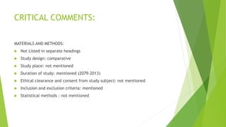 CRITICAL COMMENTS:
MATERIALS AND METHODS:
 Not Listed in separate headings
 Study design: comparative
 Study place: not mentioned
 Duration of study: mentioned (2079-2013)
 Ethical clearance and consent from study subject: not mentioned
 Inclusion and exclusion criteria: mentioned
 Statistical methods : not mentioned
 