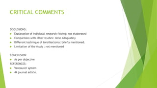 CRITICAL COMMENTS
DISCUSSIONS:
 Explanation of individual research finding: not elaborated
 Comparision with other studies: done adequately
 Different technique of tonsillectomy: briefly mentioned.
 Limitation of the study : not mentioned
CONCLUSION:
 As per objective
REFERENCES:
 Vancouver system
 44 journal article.
 