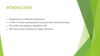 INTRODUCTION
 Tonsillectomy is a 3000-year-old operation
 In 1959 1.4 million tonsillectomies were performed in the United States.
 The number had dropped to 260,000 by 1987
 24th most common indication for hospital admission
 