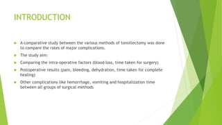 INTRODUCTION
 A comparative study between the various methods of tonsillectomy was done
to compare the rates of major complications.
 The study aim:
 Comparing the intra-operative factors (blood loss, time taken for surgery)
 Postoperative results (pain, bleeding, dehydration, time taken for complete
healing)
 Other complications like hemorrhage, vomiting and hospitalization time
between all groups of surgical methods
 