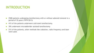 INTRODUCTION
 2500 patients undergoing tonsillectomy with or without adenoid removal in a
period of 35 years (1979–2013)
 41% of the patients underwent cold steel tonsillectomy.
 39% underwent microdebrider assisted tonsillectomy
 21% of the patients, other methods like coblation, radio frequency and laser
were used.
 
