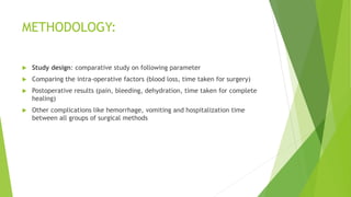 METHODOLOGY:
 Study design: comparative study on following parameter
 Comparing the intra-operative factors (blood loss, time taken for surgery)
 Postoperative results (pain, bleeding, dehydration, time taken for complete
healing)
 Other complications like hemorrhage, vomiting and hospitalization time
between all groups of surgical methods
 