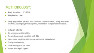 METHODOLOGY:
 Study duration : 1979–2013
 Sample size: 2500
 Study population: patients with recurrent throat infection, sleep disordered
breathing causing daytime sleepiness, inattention and poor concentration.
 Inclusion criteria:
 Chronic recurrent tonsillitis
 Chronic hypertropic tonsillitis with OSA
 Hypertropic tonsillitis with snoring and dental malocclusion
 Quinsy tonsillectomy
 Unilateral hypertropic tonsil
 Patient with age > 2 years
 