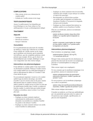 Oto-rhino-laryngologie 2–9
Guide clinique du personnel infirmier en soins primaires 2011
COMPLICATIONS
–
– Otite externe sévère avec obstruction du
conduit auditif
–
– Cellulite de l’oreille externe et du visage
TESTS DIAGNOSTIQUES
Aucun. Le prélèvement d’un échantillon par
écouvillonnage en vue d’une culture et d’un
antibiogramme n’est pas systématiquement indiqué.
TRAITEMENT
Objectifs
–
– Soulager la douleur
–
– Prévenir les récidives
–
– Enrayer l’infection
Consultation
Il n’est généralement pas nécessaire de consulter
un médecin, à moins que l’infection ne se double
d’une cellulite de l’oreille externe ou du visage,
que le problème soit récurrent, que le traitement
soit inefficace, que des symptômes généraux soient
présents (par exemple, fièvre), que le client soit
immunodéprimé (par exemple, diabétique) ou que
vous soupçonniez une otite externe maligne.
Interventions non pharmacologiques
Il faut débrider le conduit auditif. Cette intervention
est absolument essentielle. Nettoyez l’oreille externe
et le conduit auditif avec un soluté physiologique et
enlevez délicatement les débris et l’exsudat à l’aide
d’une mèche de gaze.
Si un écoulement important s’ensuit ou si le conduit
auditif risque de rétrécir davantage, une mèche
d’oreille (1 po [2,5 cm] de coton ou de gaze), insérée
délicatement dans le conduit et laissée en place,
aidera à garder le conduit ouvert et à faire en sorte que
les médicaments instillés dans l’oreille se rendent au
fond du conduit. La mèche finira par tomber lorsque
l’œdème se résorbera; sinon, la retirer 2 ou 3 jours
plus tard.
Éducation du client
–
– Expliquez au client comment employer
correctement les médicaments (si possible,
demandez à un membre de sa famille d’instiller
les gouttes et de nettoyer l’oreille)
–
– Expliquez au client comment nettoyer son oreille
avant d’instiller les médicaments
–
– Expliquez au client comment éviter de nouvelles
irritations (par exemple, ne pas nettoyer ses oreilles
à l’aide d’un coton-tige)
–
– Recommandez au client de bien assécher
ses oreilles après la baignade ou d’utiliser des
bouchons d’oreilles à l’occasion de la baignade,
du bain ou de la douche
–
– Expliquez au client comment bien nettoyer sa
prothèse auditive ou ses bouchons d’oreilles
Chez les cas récidivants, amorcez un traitement
prophylactique:
solution de Burow (solution otique Buro-Sol),
instiller 2 ou 3 gouttes après la baignade ou
la douche
ou
solution composée à parts égales de vinaigre
et d’eau stérile, instiller 2 ou 3 gouttes après
la baignade ou la douche
Interventions pharmacologiques7
Pour la douleur, un analgésique simple:
acétaminophène (Tylenol), 325 mg PO,
1–2 comprimés q4-6h prn
Puisque l’otite externe peut être très douloureuse, il
pourrait être nécessaire de recourir à un analgésique
puissant si l’acétaminophène ne soulage pas
la douleur.
Otite externe (aiguë, non compliquée):
Si vous constatez que la membrane tympanique n’est
pas perforée, amorcez le traitement suivant:
solution ophtalmique/otique de gramicidine/
polymyxine (Optimyxin), instiller 4 gouttes qid
pendant 7 jours
Si vous ne pouvez voir la membrane tympanique
ou si celle-ci est perforée:
solution otique de ciprofloxacine/dexaméthasone
(Ciprodex), instiller 4 gouttes bid pendant 7 jours
Otite externe maligne (nécrosante):
Consultez un médecin, car il faut une antibiothérapie
par voie parentérale agissant contre les espèces de
Pseudomonas (par exemple, ciprofloxacine), en
plus de soins hospitaliers.
 