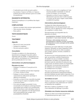 Oto-rhino-laryngologie 2–13
Guide clinique du personnel infirmier en soins primaires 2011
–
– L’audiométrie peut révéler une perte auditive
–
– Les résultats à l’épreuve de Weber et à l’épreuve
de Rinne peuvent être anormaux (preuve de surdité
de transmission)
DIAGNOSTIC DIFFÉRENTIEL
Tumeur du nasopharynx (si le problème dure depuis
longtemps).
COMPLICATIONS
–
– Infection secondaire (otite moyenne aiguë purulente)
–
– Otite moyenne séreuse chronique
–
– Perte auditive
TESTS DIAGNOSTIQUES
Aucun.
TRAITEMENT
Objectifs
–
– Découvrir la cause sous-jacente
–
– Soulager les symptômes
–
– Prévenir toute perte auditive
Consultation
Consultez un médecin si le client présente un
épanchement accompagné d’une perte auditive
importante (plus de 20 dB), si l’épanchement et la
perte auditive sont bilatéraux ou si l’épanchement
persiste pendant plus de 2 ou 3 mois.
Interventions non pharmacologiques
Éducation du client
–
– Expliquez l’évolution et l’issue prévue de la
maladie
–
– Comme les symptômes peuvent durer longtemps
(2–3 mois), rassurez le client
–
– Expliquez au client comment employer
correctement les médicaments (posologie et
adhésion au traitement)
–
– Conseillez au client d’éviter si possible de prendre
l’avion tant que les signes et symptômes d’otite
n’auront pas disparu
–
– Si le client doit malgré tout prendre l’avion,
recommandez-lui d’employer un décongestionnant
nasal topique (par exemple, de la xylométazoline
[Otrivin]) une heure avant le décollage en plus de
prendre la dose appropriée d’un décongestionnant
oral à action générale (par exemple, de la
pseudoéphédrine [Sudafed])
–
– Décrivez les signes et les symptômes de l’otite
moyenne purulente et demandez au client de
revenir à la clinique s’ils surviennent
–
– Demandez au client d’essayer d’équilibrer
délicatement la pression entre l’oreille moyenne
et la gorge, par des gestes simples comme bâiller
ou mâcher de la gomme
Interventions pharmacologiques
La plupart des études démontrent que les
antihistaminiques et les décongestionnants sont
inefficaces, mais ils apportent un certain soulagement
des symptômes à certains clients.
Décongestionnant oral (disponible dans les
pharmacies de détail):
pseudoéphédrine (Sudafed), 30–60 mg PO tid ou
qid pendant 4–7 jours (dose maximale: 240 mg/jour)
Remarque: cette posologie vaut pour la
pseudoéphédrine à libération normale; la posologie
des préparations à action prolongée doit être ajustée
en conséquence.
Commencez par la plus faible dose et la plus petite
fréquence. Demandez au client d’augmenter la dose
lentement afin de prévenir les effets secondaires
(par exemple, agitation, insomnie, irritabilité ou
tremblements).
Ne prescrivez pas de décongestionnants aux clients
âgés, aux personnes souffrant d’hypertension,
de maladies du cœur, de maladies vasculaires
périphériques, de diabète ou d’hyperthyroïdie, aux
personnes ayant des antécédents de glaucome aigu
à angle fermé, de rétention urinaire ou d’hypertrophie
de la prostate, ou aux personnes qui prennent
des inhibiteurs de la monoamine-oxydase ou
des antidépresseurs tricycliques.
Vous pouvez prescrire un antibiotique oral aux
personnes qui présentent un épanchement bilatéral
persistant entraînant une perte auditive importante. Il est
recommandé dans de tels cas de consulter un médecin.
Surveillance et suivi
Vérifiez la réponse au traitement après 2–4 semaines.
Notez en particulier toute amélioration de l’audition
ou diminution des acouphènes.
Réévaluez l’audition, de préférence à l’aide
d’une audiométrie de dépistage (si possible).
Orientation vers d’autres ressources médicales
Adressez le client à un oto-rhino-laryngologiste
si l’épanchement persiste après 3 mois.
 