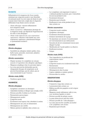 Oto-rhino-laryngologie
2–14
Guide clinique du personnel infirmier en soins primaires
2011
RHINITE
Inflammation de la muqueuse des fosses nasales
entraînant une congestion nasale et une rhinorrhée
(écoulement nasal). Les trois types de rhinite les plus
courants dont il faut tenir compte dans le diagnostic
différentiel d’une rhinite sont les suivants:
–
– rhinite allergique: réaction inflammatoire
de la muqueuse nasale
–
– rhinite vasomotrice: inflammation chronique de
la muqueuse nasale, qui dépend de l’hyperréactivité
de celle-ci (non allergique)
–
– rhinite virale (infection des voies respiratoires
supérieures): infection virale limitée aux voies
respiratoires supérieures, généralement bénigne
et spontanément résolutive
CAUSES
Rhinite allergique
–
– Sensibilité aux allergènes inhalés (pollen, foins,
herbe à poux, poussière, moisissures, phanères
d’animaux, fumée)
Rhinite vasomotrice
–
– Origine inconnue; les symptômes ne sont pas
associés à l’exposition à des allergènes spécifiques
–
– Muqueuse atrophique (chez les personnes âgées)
–
– Les crises peuvent être déclenchées par des
changements brusques de température ou de
pression barométrique, par des odeurs, par un
stress émotionnel ou par l’exercice
Rhinite virale (IVRS)
–
– Nombreux agents viraux
ANAMNÈSE
Rhinite allergique
–
– Symptômes saisonniers ou chroniques
–
– Antécédents familiaux d’allergies (par exemple, AAS)
–
– Présence possible d’asthme ou d’eczéma
–
– Éternuements paroxystiques
–
– Démangeaisons nasales
–
– Congestion nasale
–
– Écoulement nasal aqueux clair, abondant et continu
–
– Démangeaisons aux yeux ou larmoiement
–
– Démangeaisons aux oreilles
–
– Malaise général et céphalées dans certains cas
–
– Les symptômes sont importants le matin et
s’atténuent pendant la journée, puis s’intensifient
de nouveau pendant la nuit
–
– Écoulement rétronasal
–
– Respiration par la bouche
–
– Ronflement et toux sèche pendant la nuit,
dans certains cas
Rhinite vasomotrice
–
– Congestion nasale soudaine
–
– Symptômes chroniques
–
– Écoulement rétronasal persistant
–
– Irritation intermittente de la gorge
–
– Ne répond pas aux mesures d’assainissement
de l’environnement ni aux médicaments
–
– Sensation de devoir constamment tousser pour
dégager la gorge
–
– Modification de l’acuité auditive ou olfactive
–
– Ronflement nocturne
–
– Fatigue
Rhinite virale (IVRS)
–
– Toux improductive ou produisant des
expectorations claires
–
– Légère fièvre
–
– Congestion nasale avec écoulement nasal clair
–
– Éternuements
–
– Écoulement rétronasal
–
– Démangeaisons dans la gorge
–
– Légères céphalées et malaise général
–
– Pression dans les oreilles
OBSERVATIONS
Rhinite allergique
–
– Conjonctive rouge dans certains cas
–
– Larmoiement dans certains cas
–
– Œdème possible des paupières et de la région
périorbitaire
–
– Muqueuse nasale œdémateuse, pâle et rose,
avec sécrétions liquides et claires
–
– Présence possible de polypes nasaux
–
– La peau autour du nez peut être irritée
–
– Présence possible du «salut allergique»
–
– Les sinus peuvent être sensibles au toucher
si les symptômes sont sévères
–
– Respiration par la bouche
 