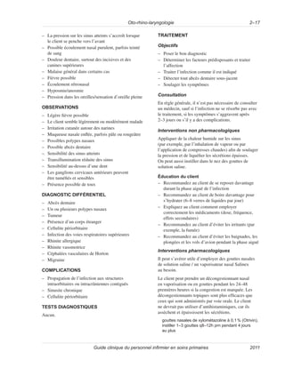 Oto-rhino-laryngologie 2–17
Guide clinique du personnel infirmier en soins primaires 2011
–
– La pression sur les sinus atteints s’accroît lorsque
le client se penche vers l’avant
–
– Possible écoulement nasal purulent, parfois teinté
de sang
–
– Douleur dentaire, surtout des incisives et des
canines supérieures
–
– Malaise général dans certains cas
–
– Fièvre possible
–
– Écoulement rétronasal
–
– Hyposmie/anosmie
–
– Pression dans les oreilles/sensation d’oreille pleine
OBSERVATIONS
–
– Légère fièvre possible
–
– Le client semble légèrement ou modérément malade
–
– Irritation cutanée autour des narines
–
– Muqueuse nasale enflée, parfois pâle ou rougeâtre
–
– Possibles polypes nasaux
–
– Possible abcès dentaire
–
– Sensibilité des sinus atteints
–
– Transillumination réduite des sinus
–
– Sensibilité au-dessus d’une dent
–
– Les ganglions cervicaux antérieurs peuvent
être tuméfiés et sensibles
–
– Présence possible de toux
DIAGNOSTIC DIFFÉRENTIEL
–
– Abcès dentaire
–
– Un ou plusieurs polypes nasaux
–
– Tumeur
–
– Présence d’un corps étranger
–
– Cellulite périorbitaire
–
– Infection des voies respiratoires supérieures
–
– Rhinite allergique
–
– Rhinite vasomotrice
–
– Céphalées vasculaires de Horton
–
– Migraine
COMPLICATIONS
–
– Propagation de l’infection aux structures
intraorbitaires ou intracrâniennes contiguës
–
– Sinusite chronique
–
– Cellulite périorbitaire
TESTS DIAGNOSTIQUES
Aucun.
TRAITEMENT
Objectifs
–
– Poser le bon diagnostic
–
– Déterminer les facteurs prédisposants et traiter
l’affection
–
– Traiter l’infection comme il est indiqué
–
– Détecter tout abcès dentaire sous-jacent
–
– Soulager les symptômes
Consultation
En règle générale, il n’est pas nécessaire de consulter
un médecin, sauf si l’infection ne se résorbe pas avec
le traitement, si les symptômes s’aggravent après
2–3 jours ou s’il y a des complications.
Interventions non pharmacologiques
Appliquer de la chaleur humide sur les sinus
(par exemple, par l’inhalation de vapeur ou par
l’application de compresses chaudes) afin de soulager
la pression et de liquéfier les sécrétions épaisses.
On peut aussi instiller dans le nez des gouttes de
solution saline.
Éducation du client
–
– Recommandez au client de se reposer davantage
durant la phase aiguë de l’infection
–
– Recommandez au client de boire davantage pour
s’hydrater (6–8 verres de liquides par jour)
–
– Expliquez au client comment employer
correctement les médicaments (dose, fréquence,
effets secondaires)
–
– Recommandez au client d’éviter les irritants (par
exemple, la fumée)
–
– Recommandez au client d’éviter les baignades, les
plongées et les vols d’avion pendant la phase aiguë
Interventions pharmacologiques
Il peut s’avérer utile d’employer des gouttes nasales
de solution saline / un vaporisateur nasal Salinex
au besoin.
Le client peut prendre un décongestionnant nasal
en vaporisation ou en gouttes pendant les 24–48
premières heures si la congestion est marquée. Les
décongestionnants topiques sont plus efficaces que
ceux qui sont administrés par voie orale. Le client
ne devrait pas utiliser d’antihistaminiques, car ils
assèchent et épaississent les sécrétions.
gouttes nasales de xylométazoline à 0,1% (Otrivin),
instiller 1–3 gouttes q8–12h prn pendant 4 jours
au plus
 