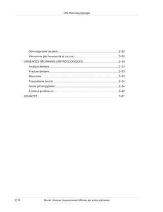 Oto-rhino-laryngologie
Guide clinique du personnel infirmier en soins primaires
2011
Odontalgie (mal de dent)..................................................................................2–32
Xérostomie (sécheresse de la bouche)............................................................2–32
URGENCES OTO-RHINO-LARYNGOLOGIQUES.................................................2–33
Avulsion dentaire...............................................................................................2–33
Fracture dentaire...............................................................................................2–33
Mastoïdite.........................................................................................................2–33
Traumatisme buccal..........................................................................................2–34
Abcès périamygdalien.......................................................................................2–34
Épistaxis postérieure.........................................................................................2–35
SOURCES...............................................................................................................2–37
 