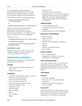 Oto-rhino-laryngologie
2–18
Guide clinique du personnel infirmier en soins primaires
2011
Il est très important de cesser de prendre le
décongestionnant nasal topique après 3 ou 4 jours
pour prévenir une congestion nasale «de rebond»
(une complication appelée rhinite médicamenteuse).
Pour la douleur et la fièvre, un analgésique simple:
acétaminophène (Tylenol) 325 mg PO,
1–2 comprimés q4h prn
ou
ibuprofène (Motrin) 200 mg PO, 1–2 comprimés q4h prn
Dans environ 70% des cas de sinusite aiguë,
l’affection se résorbe d’elle-même, sans
antibiothérapie. Cependant, si les symptômes
persistent plus de 10 jours ou s’ils s’aggravent après
5 jours, envisagez de recourir aux antibiotiques.
Antibiotiques oraux:
amoxicilline (Amoxil), 500 mg PO tid pendant 10 jours
ou, si allergie à la pénicilline:
doxycycline 200 mg PO une fois, puis 100 mg PO
bid pendant 10 jours
Surveillance et suivi
Assurez un suivi après 3–4 jours, ou plus tôt si les
symptômes s’aggravent malgré le traitement ou
s’il n’y a pas de réponse au traitement.
RHINOSINUSITE CHRONIQUE10
Inflammation de la muqueuse des sinus paranasaux
qui dure au moins 12 semaines.
CAUSES
–
– Infection (bactéries anaérobies, Staphylococcus
aureus, virus)
–
– Anomalies anatomiques
ANAMNÈSE
–
– Congestion nasale prolongée (plus de 12 semaines)
–
– Écoulement nasal, parfois purulent
–
– Écoulement rétronasal possible
–
– Voix enrouée tôt le matin possible
–
– Douleur ou pression au niveau des sinus,
traversant le milieu du visage
–
– Céphalées possibles
–
– Oreilles bouchées
–
– Douleur oculaire
–
– Halitose
–
– Toux chronique
–
– Fatigue
–
– Absence de fièvre
–
– Diminution de l’odorat (hyposmie)
–
– Antécédents de facteurs de risque sous-jacents tels
que rhinite allergique, reflux gastro-œsophagien
(RGO), fibrose kystique, immunodéficience,
anomalies anatomiques, rhinite non allergique
à éosinophiles
OBSERVATIONS
–
– Le client semble bien portant
–
– La muqueuse nasale peut sembler pâle et
spongieuse
–
– Sensibilité possible des sinus à la palpation
DIAGNOSTIC DIFFÉRENTIEL
–
– Rhinite allergique
–
– Rhinite vasomotrice
–
– Polypes nasaux
–
– Infection des voies respiratoires supérieures
–
– Tumeur
–
– Migraine
–
– Céphalées vasculaires de Horton
–
– Abcès dentaire
COMPLICATIONS
–
– Sinusite aiguë récurrente
–
– Propagation de l’infection aux structures
intraorbitaires ou intracrâniennes
TESTS DIAGNOSTIQUES
Aucun dans un premier temps. Envisagez des tests
diagnostiques comme une radiographie ou une
tomodensitométrie (TDM) des sinus en cas d’échec
du traitement initial. Discutez de ces tests avec un
médecin.
TRAITEMENT
Objectifs
–
– Soulager les symptômes
–
– Déterminer les facteurs prédisposants ou
sous‑jacents
–
– Empêcher l’infection de se propager à
d’autres structures
Consultation
Vous devriez consulter un médecin à propos de ces
patients. Il pourrait aussi être nécessaire de consulter
un spécialiste si vous soupçonnez des anomalies
anatomiques ou si l’affection ne se résorbe pas.
 