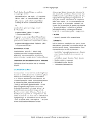 Oto-rhino-laryngologie 2–27
Guide clinique du personnel infirmier en soins primaires 2011
Pour la douleur dentaire bénigne ou modérée,
un analgésique simple:
ibuprofène (Motrin), 200 mg PO, 1–2 comprimés
q4h prn, jusqu’à un maximum de 800 mg PO tid
(Assurez-vous que le patient comprend bien
qu’il s’agit de la dose quotidienne maximale.)
ou
pour les clients qui ne peuvent pas prendre
de l’ibuprofène:
acétaminophène (Tylenol), 325 mg PO,
1–2 comprimés q4-6h prn
Si le patient ne peut pas prendre de l’ibuprofène et
souffre de douleurs intenses, contactez un médecin
pour obtenir un médicament renfermant de la codéine:
acétaminophène avec codéine (Tylenol nº 3) PO,
1–2 comprimés q4-6h prn
Surveillance et suivi
Assurez un suivi après 48–72 heures. Si les
symptômes persistent, consultez un médecin
qui pourrait suggérer de modifier le traitement
antimicrobien (par exemple, ajouter le métronidazole).
Orientation vers d’autres ressources médicales
Adressez le client à un dentiste pour un traitement
définitif.
CARIE DENTAIRE24
La carie dentaire est une infection causée par plusieurs
facteurs. En général, les colonies bactériennes (plaque
dentaire) transforment les glucides fermentables
en un acide qui déminéralise l’émail dentaire. Des
facteurs de protection comme la salive ou l’exposition
au fluorure entraînent une reminéralisation de
l’émail, ce qui freine la déminéralisation. La carie
apparaît lorsque cet équilibre est rompu et que
la déminéralisation est favorisée par rapport à la
reminéralisation au cours d’une longue période.
Dans les premiers stades de la carie, l’émail devient
d’un blanc mat; cependant, la carie peut encore être
arrêtée ou renversée à ce stade. Elle est habituellement
asymptomatique. Si la déminéralisation se poursuit,
l’émail se dégrade et une cavité apparaît. Le processus
devient alors de moins en moins réversible.
À mesure que la carie se creuse dans la dentine, la
dent devient plus sensible aux aliments sucrés et au
froid. Lorsqu’elle s’approche de la pulpe de la dent,
la pulpe devient hyperémique (congestionnée) et
réagit plus vivement aux variations de température
et à d’autres stimuli. Une fois que les bactéries ont
atteint la pulpe, un abcès dentaire commence à se
former. Avec la destruction de la pulpe, une pression
s’accumule à l’apex (l’extrémité de la racine) et
la dent atteinte palpite constamment (davantage
lorsqu’elle est soumise au chaud et à une pression).
CAUSES
–
– Bactéries, sucres et salive, en association
ANAMNÈSE
Pour un aperçu des pathologies ainsi que des signes
et symptômes associés à la carie dentaire au fil de son
évolution, voir le tableau 2, «Pathologies et signes
et symptômes associés à la carie dentaire».
–
– Sensibilité d’une ou plusieurs dents aux aliments
et aux liquides chauds, froids ou sucrés et à la
pression
–
– Antécédents de carie dentaire, d’abcès dentaire
–
– Douleur, surtout en mangeant
–
– Habitudes d’hygiène dentaire
–
– Traitements dentaires récents
 