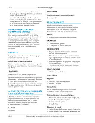 Oto-rhino-laryngologie
2–30
Guide clinique du personnel infirmier en soins primaires
2011
–
– atteinte des tissus mous entourant l’extrémité de
la racine, pour le drainage de la zone par extraction
ou par traitement de canal
–
– extension de la pathologie apicale au-delà du
cortex osseux le plus près, pour l’extraction de la
dent et peut-être un curetage. S’il s’agit seulement
d’un abcès gingival (intrabuccal), le traitement
n’est pas urgent dans la plupart des cas
PIGMENTATION D’UNE DENT
PERMANENTE (MORTE)
Pour des renseignements détaillés sur le tableau
clinique et le traitement en cas de dyschromie d’une
dent permanente, voir la section «Pigmentation
d’une dent permanente (morte)», dans le chapitre
«Oto-rhino-laryngologie» du Guide de pédiatrie
clinique du personnel infirmier en soins primaires.
Le traitement est le même chez les enfants et
les adultes.
GINGIVITE
La gingivite est une inflammation des tissus gingivaux
non attachés entourant une dent.
ANAMNÈSE ET OBSERVATIONS
Les tissus sont rouges, légèrement enflés et saignent
lorsqu’on les manipule un peu (par exemple, brossage
des dents).
TRAITEMENT
Interventions non pharmacologiques
La gingivite est réversible avec un brossage des dents
minutieux et l’utilisation de la soie dentaire. Informez
le client que les tissus saigneront au cours des
premiers jours, mais avec un auto-traitement complet,
les saignements cesseront et les tissus redeviendront
sains en quelques jours.
GLOSSITE EXFOLIATRICE MARGINÉE
(LANGUE GÉOGRAPHIQUE)
Affection de la langue caractérisée par la présence
de plusieurs zones lisses et rouges délimitées par
un bourrelet de tissu épithélial gris. La glossite
exfoliatrice marginée n’est pas une pathologie
et aucun traitement n’est indiqué.
CAUSES
Inconnues.
TRAITEMENT
Interventions non pharmacologiques
Rassurez le client.
PÉRICORONARITE
La péricoronarite est une infection et une
inflammation du tissu gingival entourant une dent
partiellement sortie. Elle atteint très souvent la
gencive autour d’une dent de sagesse inférieure.
CAUSES
–
– Infection bactérienne (souvent un spirochète)
ANAMNÈSE
–
– Dent récemment apparue
–
– Le tabagisme est souvent un facteur
OBSERVATIONS
–
– Rougeur et enflure des tissus mous entourant
une dent partiellement sortie
–
– À l’occlusion, la dent antagoniste (du maxillaire
opposé) peut appuyer sur les tissus tuméfiés autour
de la dent concernée
–
– Tuméfaction possible des ganglions lymphatiques
sous-mandibulaires
–
– L’ouverture de la bouche pourrait être restreinte
COMPLICATIONS
–
– Infection plus généralisée
TRAITEMENT
Objectifs
–
– Empêcher l’infection de s’étendre
–
– Atténuer l’inconfort
Consultation
Il n’est habituellement pas justifié de consulter
un médecin, sauf en cas de complications.
Interventions non pharmacologiques
–
– Rincer avec de l’eau chaude salée 4 fois par jour,
jusqu’à disparition des symptômes
–
– Éviter les aliments épicés
–
– Éviter de fumer
Éducation du client
–
– Habituellement, l’affection se résorbe d’elle-même
–
– Insistez sur l’hygiène minutieuse des autres dents
 