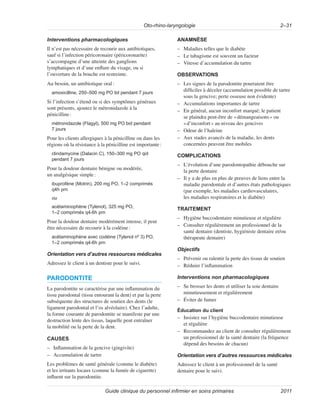 Oto-rhino-laryngologie 2–31
Guide clinique du personnel infirmier en soins primaires 2011
Interventions pharmacologiques
Il n’est pas nécessaire de recourir aux antibiotiques,
sauf si l’infection péricoronaire (péricoronarite)
s’accompagne d’une atteinte des ganglions
lymphatiques et d’une enflure du visage, ou si
l’ouverture de la bouche est restreinte.
Au besoin, un antibiotique oral:
amoxicilline, 250–500 mg PO tid pendant 7 jours
Si l’infection s’étend ou si des symptômes généraux
sont présents, ajoutez le métronidazole à la
pénicilline:
métronidazole (Flagyl), 500 mg PO bid pendant
7 jours
Pour les clients allergiques à la pénicilline ou dans les
régions où la résistance à la pénicilline est importante:
clindamycine (Dalacin C), 150–300 mg PO qid
pendant 7 jours
Pour la douleur dentaire bénigne ou modérée,
un analgésique simple:
ibuprofène (Motrin), 200 mg PO, 1–2 comprimés
q4h prn
ou
acétaminophène (Tylenol), 325 mg PO,
1–2 comprimés q4-6h prn
Pour la douleur dentaire modérément intense, il peut
être nécessaire de recourir à la codéine:
acétaminophène avec codéine (Tylenol nº 3) PO,
1–2 comprimés q4-6h prn
Orientation vers d’autres ressources médicales
Adressez le client à un dentiste pour le suivi.
PARODONTITE
La parodontite se caractérise par une inflammation du
tissu parodontal (tissu entourant la dent) et par la perte
subséquente des structures de soutien des dents (le
ligament parodontal et l’os alvéolaire). Chez l’adulte,
la forme courante de parodontite se manifeste par une
destruction lente des tissus, laquelle peut entraîner
la mobilité ou la perte de la dent.
CAUSES
–
– Inflammation de la gencive (gingivite)
–
– Accumulation de tartre
Les problèmes de santé générale (comme le diabète)
et les irritants locaux (comme la fumée de cigarette)
influent sur la parodontite.
ANAMNÈSE
–
– Maladies telles que le diabète
–
– Le tabagisme est souvent un facteur
–
– Vitesse d’accumulation du tartre
OBSERVATIONS
–
– Les signes de la parodontite pourraient être
difficiles à déceler (accumulation possible de tartre
sous la gencive; perte osseuse non évidente)
–
– Accumulations importantes de tartre
–
– En général, aucun inconfort marqué; le patient
se plaindra peut-être de «démangeaisons» ou
«d’inconfort» au niveau des gencives
–
– Odeur de l’haleine
–
– Aux stades avancés de la maladie, les dents
concernées peuvent être mobiles
COMPLICATIONS
–
– L’évolution d’une parodontopathie débouche sur
la perte dentaire
–
– Il y a de plus en plus de preuves de liens entre la
maladie parodontale et d’autres états pathologiques
(par exemple, les maladies cardiovasculaires,
les maladies respiratoires et le diabète)
TRAITEMENT
–
– Hygiène buccodentaire minutieuse et régulière
–
– Consulter régulièrement un professionnel de la
santé dentaire (dentiste, hygiéniste dentaire et/ou
thérapeute dentaire)
Objectifs
–
– Prévenir ou ralentir la perte des tissus de soutien
–
– Réduire l’inflammation
Interventions non pharmacologiques
–
– Se brosser les dents et utiliser la soie dentaire
minutieusement et régulièrement
–
– Éviter de fumer
Éducation du client
–
– Insistez sur l’hygiène buccodentaire minutieuse
et régulière
–
– Recommandez au client de consulter régulièrement
un professionnel de la santé dentaire (la fréquence
dépend des besoins de chacun)
Orientation vers d’autres ressources médicales
Adressez le client à un professionnel de la santé
dentaire pour le suivi.
 