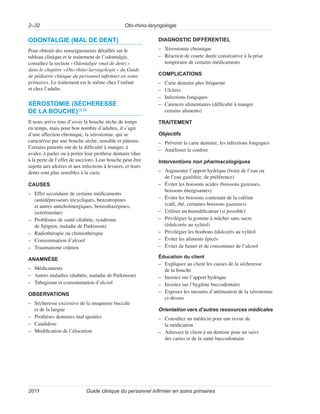 Oto-rhino-laryngologie
2–32
Guide clinique du personnel infirmier en soins primaires
2011
ODONTALGIE (MAL DE DENT)
Pour obtenir des renseignements détaillés sur le
tableau clinique et le traitement de l’odontalgie,
consultez la section «Odontalgie (mal de dent)»
dans le chapitre «Oto-rhino-laryngologie» du Guide
de pédiatrie clinique du personnel infirmier en soins
primaires. Le traitement est le même chez l’enfant
et chez l’adulte.
XÉROSTOMIE (SÉCHERESSE
DE LA BOUCHE)25,26
Il nous arrive tous d’avoir la bouche sèche de temps
en temps, mais pour bon nombre d’adultes, il s’agit
d’une affection chronique, la xérostomie, qui se
caractérise par une bouche sèche, sensible et pâteuse.
Certains patients ont de la difficulté à manger, à
avaler, à parler ou à porter leur prothèse dentaire (due
à la perte de l’effet de succion). Leur bouche peut être
sujette aux ulcères et aux infections à levures, et leurs
dents sont plus sensibles à la carie.
CAUSES
–
– Effet secondaire de certains médicaments
(antidépresseurs tricycliques, benzatropines
et autres anticholinergiques, benzodiazépines,
isotrétinoïne)
–
– Problèmes de santé (diabète, syndrome
de Sjögren, maladie de Parkinson)
–
– Radiothérapie ou chimiothérapie
–
– Consommation d’alcool
–
– Traumatisme crânien
ANAMNÈSE
–
– Médicaments
–
– Autres maladies (diabète, maladie de Parkinson)
–
– Tabagisme et consommation d’alcool
OBSERVATIONS
–
– Sécheresse excessive de la muqueuse buccale
et de la langue
–
– Prothèses dentaires mal ajustées
–
– Candidose
–
– Modification de l’élocution
DIAGNOSTIC DIFFÉRENTIEL
–
– Xérostomie chronique
–
– Réaction de courte durée consécutive à la prise
temporaire de certains médicaments
COMPLICATIONS
–
– Carie dentaire plus fréquente
–
– Ulcères
–
– Infections fongiques
–
– Carences alimentaires (difficulté à manger
certains aliments)
TRAITEMENT
Objectifs
–
– Prévenir la carie dentaire, les infections fongiques
–
– Améliorer le confort
Interventions non pharmacologiques
–
– Augmenter l’apport hydrique (boire de l’eau ou
de l’eau gazéifiée, de préférence)
–
– Éviter les boissons acides (boissons gazeuses,
boissons énergisantes)
–
– Éviter les boissons contenant de la caféine
(café, thé, certaines boissons gazeuses)
–
– Utiliser un humidificateur (si possible)
–
– Privilégier la gomme à mâcher sans sucre
(édulcorée au xylitol)
–
– Privilégier les bonbons édulcorés au xylitol
–
– Éviter les aliments épicés
–
– Éviter de fumer et de consommer de l’alcool
Éducation du client
–
– Expliquez au client les causes de la sécheresse
de la bouche
–
– Insistez sur l’apport hydrique
–
– Insistez sur l’hygiène buccodentaire
–
– Exposez les mesures d’atténuation de la xérostomie
ci-dessus
Orientation vers d’autres ressources médicales
–
– Consultez un médecin pour une revue de
la médication
–
– Adressez le client à un dentiste pour un suivi
des caries et de la santé buccodentaire
 