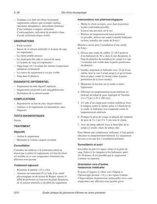 Oto-rhino-laryngologie
2–36
Guide clinique du personnel infirmier en soins primaires
2011
–
– Tendance à se faire des bleus facilement,
saignements ailleurs (par exemple, méléna,
menstrues abondantes), antécédents familiaux
d’une tendance à saigner, utilisation
d’anticoagulants, utilisation de produits à base
d’acide acétylsalicylique (AAS)
OBSERVATIONS
–
– Pouls accéléré
–
– Baisse de la tension artérielle (si la perte de sang
est importante)
–
– Le client semble anxieux
–
– Le client peut être pâle et couvert de sueur
(si la perte de sang est importante)
–
– Sang rouge vif s’écoulant des narines (saignement
unilatéral ou bilatéral)
–
– La source du saignement n’est pas visible
–
– Sang dans le pharynx
DIAGNOSTIC DIFFÉRENTIEL
–
– Saignement du tube digestif supérieur
–
– Saignement consécutif à une amygdalectomie
–
– Perforation de la cloison nasale
COMPLICATIONS
–
– Hypotension ou état de choc (hypovolémie)
–
– Anémie (si le saignement est intermittent, mais
fréquent)
TESTS DIAGNOSTIQUES
Aucun.
TRAITEMENT
Objectifs
–
– Arrêter le saignement
–
– Maintenir le volume sanguin circulant
Consultation
Consultez un médecin si le traitement initial ne
réussit pas à arrêter le saignement, si l’état du client
est instable ou si vous soupçonnez fortement une
affection sous-jacente.
Traitement adjuvant
–
– Réanimez le patient, s’il y a lieu
–
– Amorcez un traitement IV à l’aide d’un soluté
physiologique ou de lactate de Ringer; ajustez le
débit de perfusion en fonction du pouls du patient,
de sa tension artérielle et du débit du saignement
Interventions non pharmacologiques
–
– Mettre le client au repos, assis dans la position
la plus confortable possible
–
– Exercer une pression sur le nez
–
– Réaliser un tamponnement nasal postérieur
(si possible, utiliser une sonde à double ballonnet;
ou bien, installer une sonde de Foley)
Marche à suivre pour l’installation d’une sonde
de Foley:
1. Glissez une sonde de calibre 12–16 F pourvue
d’un ballonnet de 30 cc dans le nez du patient, le
long du plancher du nasopharynx, jusqu’à ce que
l’extrémité soit visible dans la partie postérieure
du pharynx.
2. Gonflez lentement le ballonnet avec 15 ml d’eau
stérile, tirez le vers l’avant jusqu’à ce qu’il tienne
bien en place contre la choane (dans la partie
postérieure de la fosse nasale).
3. Maintenez la traction sur la sonde et étirez
légèrement.
4. Effectuez un tamponnement nasal antérieur en
insérant un ruban de gaze imprégné de Vaseline
(½ × 72 po [1,25 × 180 cm]).
5. À l’aide d’un clamp pour cordon ombilical, fixez
le tampon contre la narine; grâce à l’élasticité de
la sonde, le ballonnet sera comprimé contre le
tamponnement antérieur.
6. Protégez la peau du visage en plaçant des tampons
de gaze de 2 x 2 po (5 x 5 cm) sous le clamp.
7. Avec du ruban adhésif, fixez le bout libre de la
sonde à l’oreille située du même côté.
Pour obtenir une compression suffisante, il faut parfois
effectuer un tamponnement bilatéral. Le saignement
devrait cesser une fois l’installation terminée.
Surveillance et suivi
Surveillez de près les signes vitaux et la perte de
sang. Enlevez les tampons et les ballonnets après
24–36 heures. Il est possible que le saignement
continue ou reprenne.
Orientation vers d’autres
ressources médicales
Évacuez d’urgence le client vers l’hôpital si
l’hémorragie persiste, s’il y a des signes évidents
d’hypovolémie (hypotension, tachycardie) ou si vous
soupçonnez une affection sous-jacente grave.
 