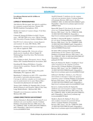Oto-rhino-laryngologie 2–37
Guide clinique du personnel infirmier en soins primaires 2011
SOURCES
Les adresses Internet ont été vérifiées en
février 2012.
LIVRES ET MONOGRAPHIES
Anti-Infective Review panel. Anti-infective guidelines
for community-acquired infections. Toronto, ON:
MUMS Guideline Clearinghouse; 2010.
Bickley LS. Guide de l’examen clinique. 4e
éd. Paris:
Arnette; 2001.
Colman R, Somogyi R (Editors-in-chief). Toronto
notes – MCCQE 2008 review notes. 24th ed. Toronto,
ON: University of Toronto, Faculty of Medicine; 2008.
Ferri FF. Ferri’s clinical advisor: instant diagnosis
and treatment. St. Louis, MO: Mosby; 2004.
Fischbach FT. A manual of laboratory and diagnostic
tests. 6th ed. Lippincott; 2000.
Graber MA, Lanternier ML. University of Iowa
family practice handbook. 4th ed. Chapter 20
Otolaryngology. Iowa City, Iowa: The University
of Iowa; 2004.
Gray J (Editor-in-chief). Therapeutic choices. 5th ed.
Ottawa, ON: Canadian Pharmacists Association; 2007.
Greenberg DE, Muraca M (Editors). Canadian
clinical practice guidelines. Toronto, ON: Elsevier
Canada; 2008.
Karch AM. Lippincott’s 2002 nursing drug guide.
Philadelphia, PA: Lippincott; 2002.
Repchinsky C (rédactrice en chef). CPS, compendium
des produits et spécialités pharmaceutiques:
l’ouvrage de référence canadien sur les médicaments
pour les professionnels de la santé. Ottawa (Ont.):
Association des pharmaciens du Canada; 2007.
Tierney LM Jr, McPhee SJ, Papadakis MA. Current
Medical Diagnosis and Treatment. 40th ed. New York:
Lange Medical Books – McGraw-Hill; 2001.
Tintinalli J, et al. Emergency medicine. 5th ed.
McGraw-Hill; 2000.
LIGNES DIRECTRICES SUR INTERNET
Ahovuo-Saloranta A, Borisenko OV, Kovanen N, et al.
Antibiotics for acute maxillary sinusitis. Cochrane
Database of Systematic Reviews 2008, Issue 2. Art.
No.: CD000243. DOI: 10.1002/14651858.CD000243.
pub2. Disponible à: http://www2.cochrane.org/
reviews/en/ab000243.html
Arroll B, Kenealy T. Antibiotics for the common
cold and acute purulent rhinitis. Cochrane Database
of Systematic Reviews 2005, Issue 3. Art. No.:
CD000247. DOI: 10.1002/14651858.CD000247.pub2.
Disponible à: http://www2.cochrane.org/reviews/en/
ab000247.html
Burton MJ, Doree CJ. Ear drops for the removal
of ear wax. Cochrane Database of Systematic
Reviews 2003, Issue 3. Art. No.: CD004326. DOI:
10.1002/14651858.CD004326. Disponible à:
http://www2.cochrane.org/reviews/en/ab004326.html
Del Mar C, Glasziou PP, Spinks A. Antibiotics
for sore throat. Cochrane Database of Systematic
Reviews 2006, Issue 4. Art. No.: CD000023. DOI:
10.1002/14651858.CD000023.pub3. Disponible à:
http://onlinelibrary.wiley.com/o/cochrane/clsysrev/
articles/CD000023/frame.html
De Sutter AIM, Lemiengre M, Campbell H.
Antihistamines for the common cold. Cochrane
Database of Systematic Reviews 2003, Issue 3. Art.
No.: CD001267. DOI: 10.1002/14651858.CD001267
Disponible à: http://www.ncbi.nlm.nih.gov/
pubmed/12917904
Harvey R, Hannan SA, Badia L, Scadding G. Nasal
saline irrigations for the symptoms of chronic
rhinosinusitis. Cochrane Database of Systematic
Reviews 2007, Issue 3. Art. No.: CD006394. DOI:
10.1002/14651858.CD006394.pub2. Disponible à:
http://www2.cochrane.org/reviews/en/ab006394.html
Jefferson T, Del Mar C, Dooley L, et al. Physical
interventions to interrupt or reduce the spread of
respiratory viruses. Cochrane Database of Systematic
Reviews 2010, Issue 1. Art. No.: CD006207. DOI:
10.1002/14651858.CD006207.pub3. Disponible à:
http://www2.cochrane.org/reviews/en/ab006207.html
Reveiz L, Cardona Zorrilla AF, Ospina EG.
Antibiotics for acute laryngitis in adults. Cochrane
Database of Systematic Reviews 2007, Issue 2. Art.
No.: CD004783. DOI: 10.1002/14651858.CD004783.
pub3. Disponible à: http://www2.cochrane.org/
reviews/en/ab004783.html
Sheikh A, Hurwitz B, Shehata Y. House dust
mite avoidance measures for perennial allergic
rhinitis. Cochrane Database of Systematic
Reviews 2007, Issue 1. Art. No.: CD001563. DOI:
10.1002/14651858.CD001563.pub2. Disponible à:
http://www2.cochrane.org/reviews/en/ab001563.html
 