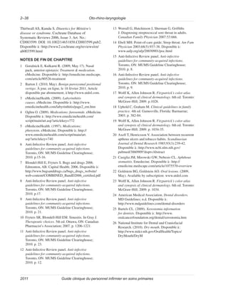 Oto-rhino-laryngologie
2–38
Guide clinique du personnel infirmier en soins primaires
2011
Thirlwall AS, Kundu S. Diuretics for Ménière’s
disease or syndrome. Cochrane Database of
Systematic Reviews 2006, Issue 3. Art. No.:
CD003599. DOI: 10.1002/14651858.CD003599.pub2.
Disponible à: http://www2.cochrane.org/reviews/en/
ab003599.html
NOTES DE FIN DE CHAPITRE
1 Goralnick E, Kulkarni R. (2009, May 17). Nasal
pack, anterior epistaxis: Treatment & medication.
eMedicine. Disponible à: http://emedicine.medscape.
com/article/80526-treatment
2 Barton J. (2010, May). Benign paroxysmal positional
vertigo. À jour, en ligne, le 18 février 2011. Article
disponible par abonnement, à http://www.utdol.com.
3 eMedicineHealth. (2009). Labyrinthitis
causes. eMedicine. Disponible à: http://www.
emedicinehealth.com/labyrinthitis/page2_em.htm
4 Ogbru O. (2009). Medications: furosemide. eMedicine.
Disponible à: http://www.emedicinehealth.com/
script/main/art.asp?articlekey=772
5 eMedicineHealth. (1997). Medications:
phenytoin. eMedicine. Disponible à: http://
www.emedicinehealth.com/script/main/art.
asp?articlekey=740
6 Anti-Infective Review panel. Anti-infective
guidelines for community-acquired infections.
Toronto, ON: MUMS Guideline Clearinghouse;
2010. p.15-16.
7 Blondel-Hill E, Fryters S. Bugs and drugs 2006.
Edmonton, AB: Capital Health; 2006. Disponible à:
http://www.bugsanddrugs.ca/bugs_drugs_website/
web-content/COMBINED_BandD2006_certified.pdf
8 Anti-Infective Review panel. Anti-infective
guidelines for community-acquired infections.
Toronto, ON: MUMS Guideline Clearinghouse;
2010. p.17.
9 Anti-Infective Review panel. Anti-infective
guidelines for community-acquired infections.
Toronto, ON: MUMS Guideline Clearinghouse;
2010. p. 21.
10 Fryters SR, Blondell-Hill EM. Sinusitis. In Gray J.
Therapeutic choices. 5th ed. Ottawa, ON: Canadian
Pharmacist’s Association; 2007. p. 1206-1221.
11 Anti-Infective Review panel. Anti-infective
guidelines for community-acquired infections.
Toronto, ON: MUMS Guideline Clearinghouse;
2010. p. 23.
12 Anti-Infective Review panel. Anti-infective
guidelines for community-acquired infections.
Toronto, ON: MUMS Guideline Clearinghouse;
2010. p. 12.
13 Worrall G, Hutchinson J, Sherman G, Griffiths
J. Diagnosing streptococcal sore throat in adults.
Canadian Family Physician 2007:53:666.
14 Ebell MH. Point-of-care guide; Strep throat. Am Fam
Physician 2003;68(5):937-38. Disponible à:
www.aafp.org/afp/20030901/poc.html
15 Anti-Infective Review panel. Anti-infective
guidelines for community-acquired infections.
Toronto, ON: MUMS Guideline Clearinghouse;
2010. p. 8.
16 Anti-Infective Review panel. Anti-infective
guidelines for community-acquired infections.
Toronto, ON: MUMS Guideline Clearinghouse;
2010. p. 9.
17 Wolff K, Allen Johnson R. Fitzpatrick’s color atlas
and synopsis of clinical dermatology. 6th ed. Toronto:
McGraw-Hill; 2009. p.1028.
18 Uphold C, Graham M. Clinical guidelines in family
practice. 4th ed. Gainesville, Florida: Barmarrae;
2003. p. 382-84.
19 Wolff K, Allen Johnson R. Fitzpatrick’s color atlas
and synopsis of clinical dermatology. 6th ed. Toronto:
McGraw-Hill; 2009. p. 1034-35.
20 Axell T, Henricsson V. Association between recurrent
apthous ulcers and tobacco habits. Scandinavian
Journal of Dental Research 1985;93(3):239‑42.
Disponible à: http://www.ncbi.nlm.nih.gov/
pubmed/3860909?dopt=Abstract
21 Casiglia JM, Mirowski GW, Nebesio CL. Aphthous
stomatitis. Emedecine. Disponible à: http://
emedicine.medscape.com/article/1075570-overview
22 Goldstein BG, Goldstein AO. Oral lesions. (2009,
May). Available by subscription: www.utdol.com
23 Wolff K, Allen Johnson R. Fitzpatrick’s color atlas
and synopsis of clinical dermatology. 6th ed. Toronto:
McGraw-Hill; 2009. p. 1034.
24 American Medical Association. Dental disorders.
MD Guidelines; n.d. Disponible à:
http://www.mdguidelines.com/dental-disorders
25 Bartels CL. (2009). Xerostomia information
for dentists. Disponible à: http://www.
oralcancerfoundation.org/dental/xerostomia.htm
26 National Institute for Dental and Craniofacial
Research. (2010). Dry mouth. Disponible à:
http://www.nidcr.nih.gov/OralHealth/Topics/
DryMouth/DryM
 